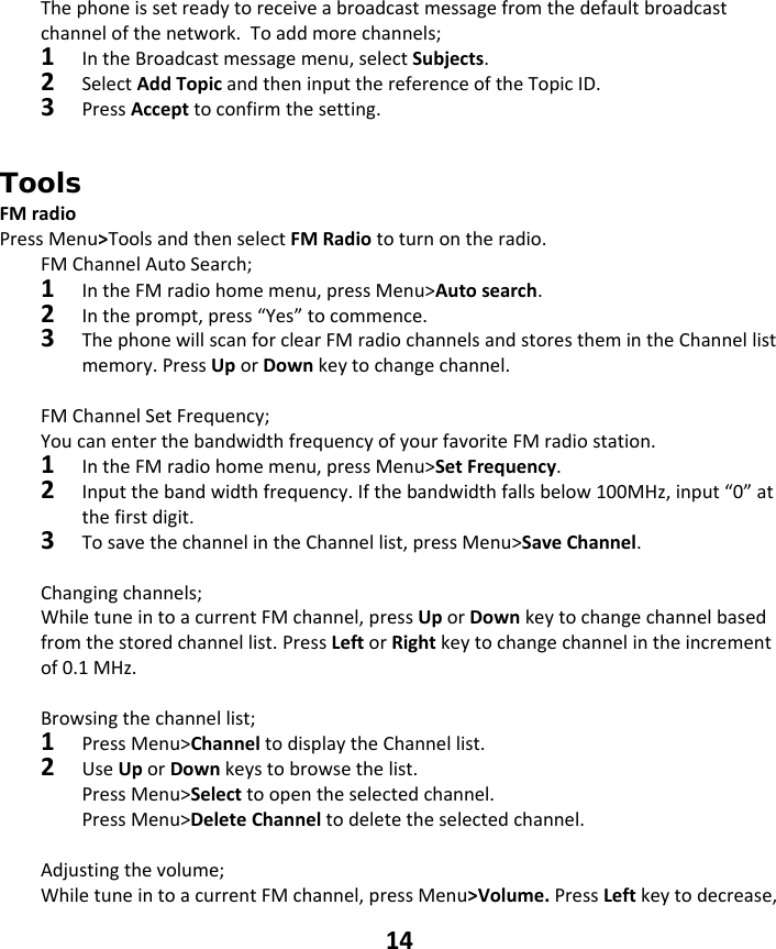 14 Thephoneissetreadytoreceiveabroadcastmessagefromthedefaultbroadcastchannelofthenetwork.Toaddmorechannels;1IntheBroadcastmessagemenu,selectSubjects.2SelectAddTopicandtheninputthereferenceoftheTopicID.3PressAccepttoconfirmthesetting.Tools FMradioPressMenu&gt;ToolsandthenselectFMRadiototurnontheradio.FMChannelAutoSearch;1IntheFMradiohomemenu,pressMenu&gt;Autosearch.2Intheprompt,press“Yes”tocommence.3ThephonewillscanforclearFMradiochannelsandstoresthemintheChannellistmemory.PressUporDownkeytochangechannel.FMChannelSetFrequency;YoucanenterthebandwidthfrequencyofyourfavoriteFMradiostation.1IntheFMradiohomemenu,pressMenu&gt;SetFrequency.2Inputthebandwidthfrequency.Ifthebandwidthfallsbelow100MHz,input“0”atthefirstdigit.3TosavethechannelintheChannellist,pressMenu&gt;SaveChannel.Changingchannels;WhiletuneintoacurrentFMchannel,pressUporDownkeytochangechannelbasedfromthestoredchannellist.PressLeftorRightkeytochangechannelintheincrementof0.1MHz.Browsingthechannellist;1PressMenu&gt;ChanneltodisplaytheChannellist.2UseUporDownkeystobrowsethelist.PressMenu&gt;Selecttoopentheselectedchannel.PressMenu&gt;DeleteChanneltodeletetheselectedchannel.Adjustingthevolume;WhiletuneintoacurrentFMchannel,pressMenu&gt;Volume.PressLeftkeytodecrease,