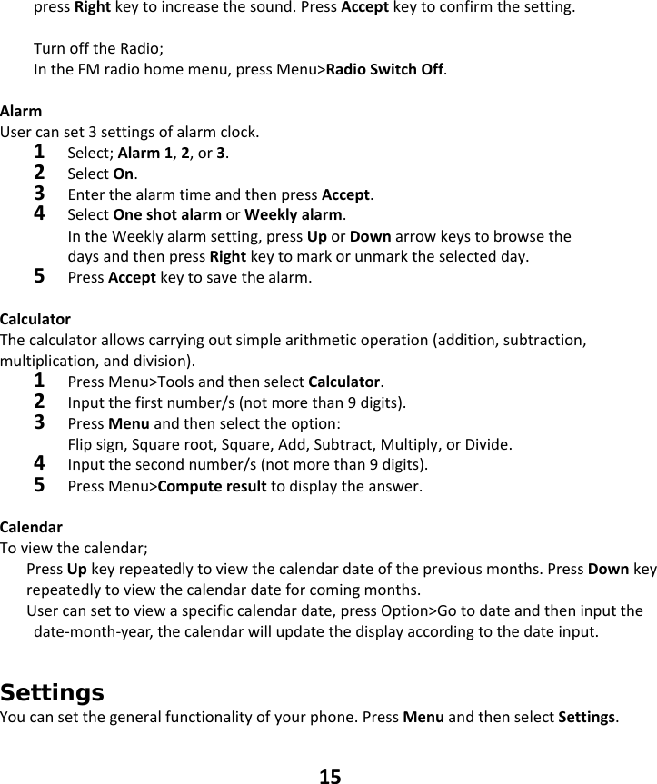 15 pressRightkeytoincreasethesound.PressAcceptkeytoconfirmthesetting.TurnofftheRadio;IntheFMradiohomemenu,pressMenu&gt;RadioSwitchOff.AlarmUsercanset3settingsofalarmclock.1Select;Alarm1,2,or3.2SelectOn.3EnterthealarmtimeandthenpressAccept.4SelectOneshotalarmorWeeklyalarm. IntheWeeklyalarmsetting,pressUporDownarrowkeystobrowsethedaysandthenpressRightkeytomarkorunmarktheselectedday.5PressAcceptkeytosavethealarm.CalculatorThecalculatorallowscarryingoutsimplearithmeticoperation(addition,subtraction,multiplication,anddivision).1PressMenu&gt;ToolsandthenselectCalculator.2Inputthefirstnumber/s(notmorethan9digits).3PressMenuandthenselecttheoption:Flipsign,Squareroot,Square,Add,Subtract,Multiply,orDivide.4Inputthesecondnumber/s(notmorethan9digits).5PressMenu&gt;Computeresulttodisplaytheanswer.CalendarToviewthecalendar;PressUpkeyrepeatedlytoviewthecalendardateofthepreviousmonths.PressDownkeyrepeatedlytoviewthecalendardateforcomingmonths.Usercansettoviewaspecificcalendardate,pressOption&gt;Gotodateandtheninputthedate‐month‐year,thecalendarwillupdatethedisplayaccordingtothedateinput. Settings  Youcansetthegeneralfunctionalityofyourphone.PressMenuandthenselectSettings.