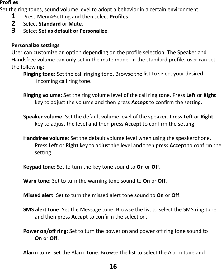 16 ProfilesSettheringtones,soundvolumeleveltoadoptabehaviorinacertainenvironment.1PressMenu&gt;SettingandthenselectProfiles.2SelectStandardorMute.3SelectSetasdefaultorPersonalize.PersonalizesettingsUsercancustomizeanoptiondependingontheprofileselection.TheSpeakerandHandsfreevolumecanonlysetinthemutemode.Inthestandardprofile,usercansetthefollowing:Ringingtone:Setthecallringingtone.Browsethelisttoselectyourdesiredincomingcallringtone.Ringingvolume:Settheringvolumelevelofthecallringtone.PressLeftorRightkeytoadjustthevolumeandthenpressAccepttoconfirmthesetting.Speakervolume:Setthedefaultvolumelevelofthespeaker.PressLeftorRightkeytoadjustthelevelandthenpressAccepttoconfirmthesetting.Handsfreevolume:Setthedefaultvolumelevelwhenusingthespeakerphone.PressLeftorRightkeytoadjustthelevelandthenpressAccepttoconfirmthesetting.Keypadtone:SettoturnthekeytonesoundtoOnorOff.Warntone:SettoturnthewarningtonesoundtoOnorOff.Missedalert:SettoturnthemissedalerttonesoundtoOnorOff.SMSalerttone:SettheMessagetone.BrowsethelisttoselecttheSMSringtoneandthenpressAccepttoconfirmtheselection.Poweron/offring:SettoturnthepoweronandpoweroffringtonesoundtoOnorOff.Alarmtone:SettheAlarmtone.BrowsethelisttoselecttheAlarmtoneand
