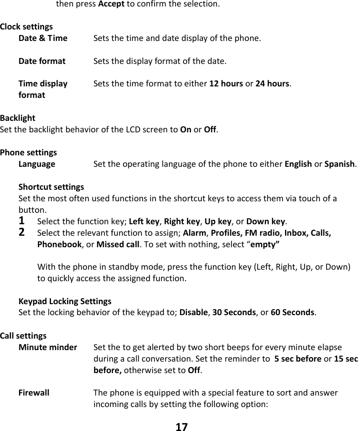 17 thenpressAccepttoconfirmtheselection.ClocksettingsDate&amp;Time Setsthetimeanddatedisplayofthephone.Dateformat  Setsthedisplayformatofthedate.Timedisplay  Setsthetimeformattoeither12hoursor24hours.format   BacklightSetthebacklightbehavioroftheLCDscreentoOnorOff. PhonesettingsLanguage  SettheoperatinglanguageofthephonetoeitherEnglishorSpanish.ShortcutsettingsSetthemostoftenusedfunctionsintheshortcutkeystoaccessthemviatouchofabutton.1Selectthefunctionkey;Leftkey,Rightkey,Upkey,orDownkey.2Selecttherelevantfunctiontoassign;Alarm,Profiles,FMradio,Inbox,Calls,Phonebook,orMissedcall.Tosetwithnothing,select“empty”Withthephoneinstandbymode,pressthefunctionkey(Left,Right,Up,orDown)toquicklyaccesstheassignedfunction.KeypadLockingSettingsSetthelockingbehaviorofthekeypadto;Disable,30Seconds,or60Seconds.CallsettingsMinuteminderSetthetogetalertedbytwoshortbeepsforeveryminuteelapseduringacallconversation.Setthereminderto5secbeforeor15secbefore,otherwisesettoOff.Firewall  Thephoneisequippedwithaspecialfeaturetosortandanswerincomingcallsbysettingthefollowingoption: