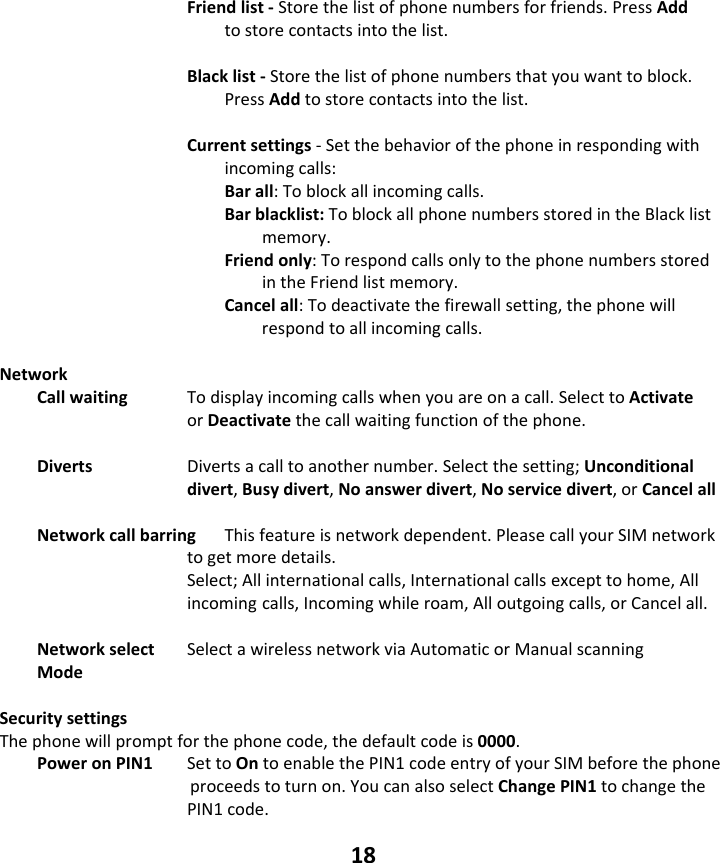 18 Friendlist‐Storethelistofphonenumbersforfriends.PressAddtostorecontactsintothelist.Blacklist‐Storethelistofphonenumbersthatyouwanttoblock.PressAddtostorecontactsintothelist.Currentsettings‐Setthebehaviorofthephoneinrespondingwithincomingcalls:Barall:Toblockallincomingcalls.Barblacklist:ToblockallphonenumbersstoredintheBlacklistmemory.Friendonly:TorespondcallsonlytothephonenumbersstoredintheFriendlistmemory.Cancelall:Todeactivatethefirewallsetting,thephonewillrespondtoallincomingcalls.NetworkCallwaiting Todisplayincomingcallswhenyouareonacall.SelecttoActivateorDeactivatethecallwaitingfunctionofthephone.Diverts  Divertsacalltoanothernumber.Selectthesetting;Unconditionaldivert,Busydivert,Noanswerdivert,Noservicedivert,orCancelallNetworkcallbarringThisfeatureisnetworkdependent.PleasecallyourSIMnetworktogetmoredetails.Select;Allinternationalcalls,Internationalcallsexcepttohome,Allincomingcalls,Incomingwhileroam,Alloutgoingcalls,orCancelall.Networkselect SelectawirelessnetworkviaAutomaticorManualscanningModeSecuritysettingsThephonewillpromptforthephonecode,thedefaultcodeis0000.PoweronPIN1 SettoOntoenablethePIN1codeentryofyourSIMbeforethephoneproceedstoturnon.YoucanalsoselectChangePIN1tochangethePIN1code.