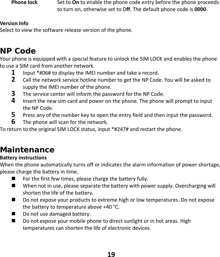 19 Phonelock  SettoOntoenablethephonecodeentrybeforethephoneproceedstoturnon,otherwisesettoOff.Thedefaultphonecodeis0000.VersionInfoSelecttoviewthesoftwarereleaseversionofthephone.NP Code YourphoneisequippedwithaspecialfeaturetounlocktheSIMLOCKandenablesthephonetouseaSIMcardfromanothernetwork.1Input*#06#todisplaytheIMEInumberandtakearecord.2CallthenetworkservicehotlinenumbertogettheNPCode.YouwillbeaskedtosupplytheIMEInumberofthephone.3TheservicecenterwillinformthepasswordfortheNPCode.4Insertthenewsimcardandpoweronthephone.ThephonewillprompttoinputtheNPCode.5Pressanyofthenumberkeytoopentheentryfieldandtheninputthepassword.6Thephonewillscanforthenetwork.ToreturntotheoriginalSIMLOCKstatus,input*#247#andrestartthephone.Maintenance BatteryinstructionsWhenthephoneautomaticallyturnsofforindicatesthealarminformationofpowershortage,pleasechargethebatteryintime. Forthefirstfewtimes,pleasechargethebatteryfully. Whennotinuse,pleaseseparatethebatterywithpowersupply.Overchargingwillshortenthelifeofthebattery. Donotexposeyourproductstoextremehighorlowtemperatures.Donotexposethebatterytotemperatureabove+40°C. Donotusedamagedbattery. Donotexposeyourmobilephonetodirectsunlightorinhotareas.Hightemperaturescanshortenthelifeofelectronicdevices.