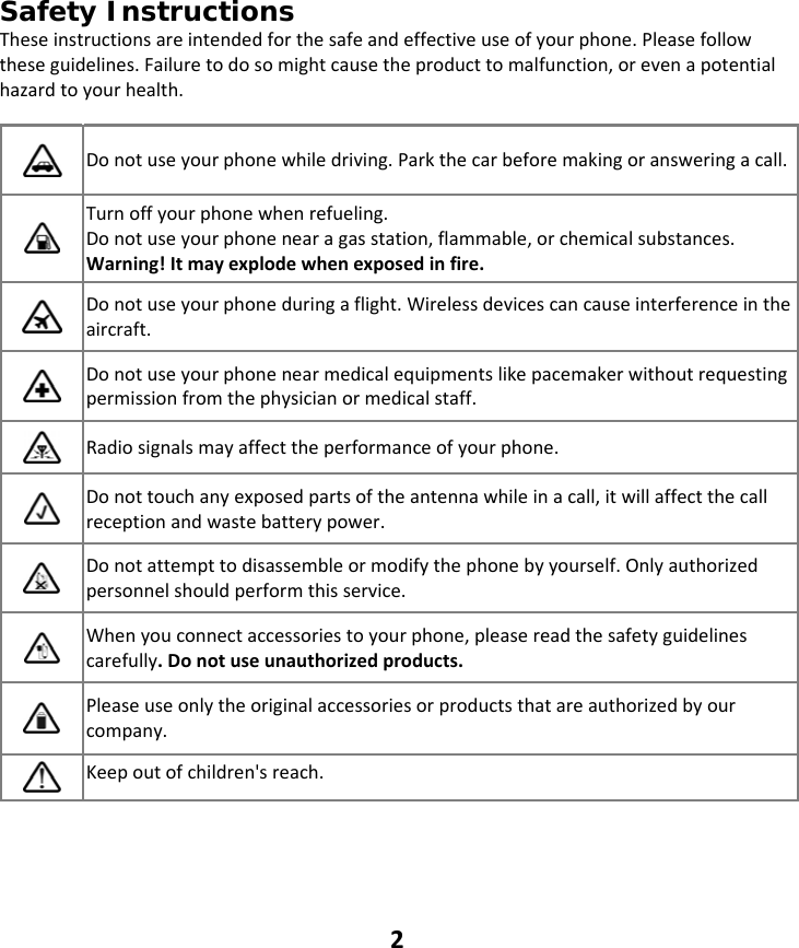 2 Safety Instructions Theseinstructionsareintendedforthesafeandeffectiveuseofyourphone.Pleasefollowtheseguidelines.Failuretodosomightcausetheproducttomalfunction,orevenapotentialhazardtoyourhealth.  Donotuseyourphonewhiledriving.Parkthecarbeforemakingoransweringacall. Turnoffyourphonewhenrefueling.Donotuseyourphonenearagasstation,flammable,orchemicalsubstances.Warning!Itmayexplodewhenexposedinfire. Donotuseyourphoneduringaflight.Wirelessdevicescancauseinterferenceintheaircraft. Donotuseyourphonenearmedicalequipmentslikepacemakerwithoutrequestingpermissionfromthephysicianormedicalstaff. Radiosignalsmayaffecttheperformanceofyourphone. Donottouchanyexposedpartsoftheantennawhileinacall,itwillaffectthecallreceptionandwastebatterypower. Donotattempttodisassembleormodifythephonebyyourself.Onlyauthorizedpersonnelshouldperformthisservice. Whenyouconnectaccessoriestoyourphone,pleasereadthesafetyguidelinescarefully.Donotuseunauthorizedproducts. Pleaseuseonlytheoriginalaccessoriesorproductsthatareauthorizedbyourcompany. Keepoutofchildren&apos;sreach.