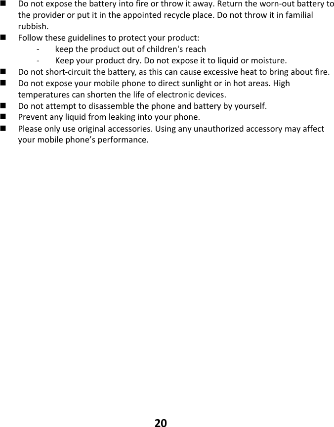 20  Donotexposethebatteryintofireorthrowitaway.Returntheworn‐outbatterytotheproviderorputitintheappointedrecycleplace.Donotthrowitinfamilialrubbish. Followtheseguidelinestoprotectyourproduct:‐ keeptheproductoutofchildren&apos;sreach‐ Keepyourproductdry.Donotexposeittoliquidormoisture. Donotshort‐circuitthebattery,asthiscancauseexcessiveheattobringaboutfire. Donotexposeyourmobilephonetodirectsunlightorinhotareas.Hightemperaturescanshortenthelifeofelectronicdevices. Donotattempttodisassemblethephoneandbatterybyyourself. Preventanyliquidfromleakingintoyourphone. Pleaseonlyuseoriginalaccessories.Usinganyunauthorizedaccessorymayaffectyourmobilephone’sperformance.