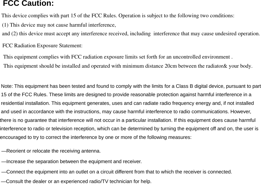 FCC Caution: Note: This equipment has been tested and found to comply with the limits for a Class B digital device, pursuant to part 15 of the FCC Rules. These limits are designed to provide reasonable protection against harmful interference in a residential installation. This equipment generates, uses and can radiate radio frequency energy and, if not installed   and used in accordance with the instructions, may cause harmful interference to radio communications. However,    there is no guarantee that interference will not occur in a particular installation. If this equipment does cause harmful   interference to radio or television reception, which can be determined by turning the equipment off and on, the user is   encouraged to try to correct the interference by one or more of the following measures:      —Reorient or relocate the receiving antenna.      —Increase the separation between the equipment and receiver.      —Connect the equipment into an outlet on a circuit different from that to which the receiver is connected.      —Consult the dealer or an experienced radio/TV technician for help.      This device complies with part 15 of the FCC Rules. Operation is subject to the following two conditions:and (2) this device must accept any interference received, including  interference that may cause undesired operation.(1) This device may not cause harmful interference,FCC Radiation Exposure Statement:This equipment complies with FCC radiation exposure limits set forth for an uncontrolled environment .This equipment should be installed and operated with minimum distance 20cm between the radiator&amp; your body.