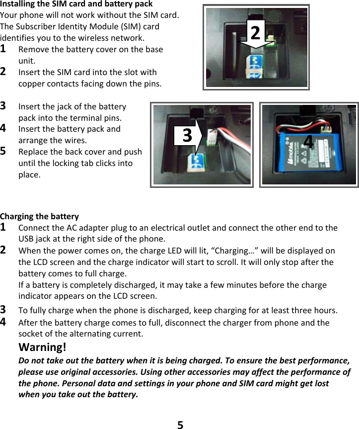 5 InstallingtheSIMcardandbatterypackYourphonewillnotworkwithouttheSIMcard.TheSubscriberIdentityModule(SIM)cardidentifiesyoutothewirelessnetwork.1Removethebatterycoveronthebaseunit.2InserttheSIMcardintotheslotwithcoppercontactsfacingdownthepins.3Insertthejackofthebatterypackintotheterminalpins.4Insertthebatterypackandarrangethewires.5Replacethebackcoverandpushuntilthelockingtabclicksintoplace.   Chargingthebattery1 ConnecttheACadapterplugtoanelectricaloutletandconnecttheotherendtotheUSBjackattherightsideofthephone.2Whenthepowercomeson,thechargeLEDwilllit,“Charging…”willbedisplayedontheLCDscreenandthechargeindicatorwillstarttoscroll.Itwillonlystopafterthebatterycomestofullcharge.Ifabatteryiscompletelydischarged,itmaytakeafewminutesbeforethechargeindicatorappearsontheLCDscreen.3Tofullychargewhenthephoneisdischarged,keepchargingforatleastthreehours.4Afterthebatterychargecomestofull,disconnectthechargerfromphoneandthesocketofthealternatingcurrent. Warning!Donottakeoutthebatterywhenitisbeingcharged.Toensurethebestperformance,pleaseuseoriginalaccessories.Usingotheraccessoriesmayaffecttheperformanceofthephone.PersonaldataandsettingsinyourphoneandSIMcardmightgetlostwhenyoutakeoutthebattery.234