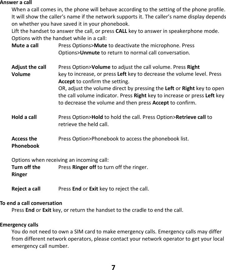 7 Answeracall Whenacallcomesin,thephonewillbehaveaccordingtothesettingofthephoneprofile.Itwillshowthecaller&apos;snameifthenetworksupportsit.Thecaller’snamedisplaydependsonwhetheryouhavesaveditinyourphonebook.Liftthehandsettoanswerthecall,orpressCALLkeytoanswerinspeakerphonemode.Optionswiththehandsetwhileinacall:Muteacall PressOptions&gt;Mutetodeactivatethemicrophone.PressOptions&gt;Unmutetoreturntonormalcallconversation.Adjustthecall PressOption&gt;Volumetoadjustthecallvolume.PressRightVolume  keytoincrease,orpressLeftkeytodecreasethevolumelevel.PressAccepttoconfirmthesetting.OR,adjustthevolumedirectbypressingtheLeftorRightkeytoopenthecallvolumeindicator.PressRightkeytoincreaseorpressLeftkeytodecreasethevolumeandthenpressAccepttoconfirm.Holdacall PressOption&gt;Holdtoholdthecall.PressOption&gt;Retrievecalltoretrievetheheldcall.Accessthe PressOption&gt;Phonebooktoaccessthephonebooklist. Phonebook Optionswhenreceivinganincomingcall:Turnoffthe PressRingerofftoturnofftheringer.Ringer  Rejectacall PressEndorExitkeytorejectthecall.ToendacallconversationPressEndorExitkey,orreturnthehandsettothecradletoendthecall.EmergencycallsYoudonotneedtoownaSIMcardtomakeemergencycalls.Emergencycallsmaydifferfromdifferentnetworkoperators,pleasecontactyournetworkoperatortogetyourlocalemergencycallnumber.