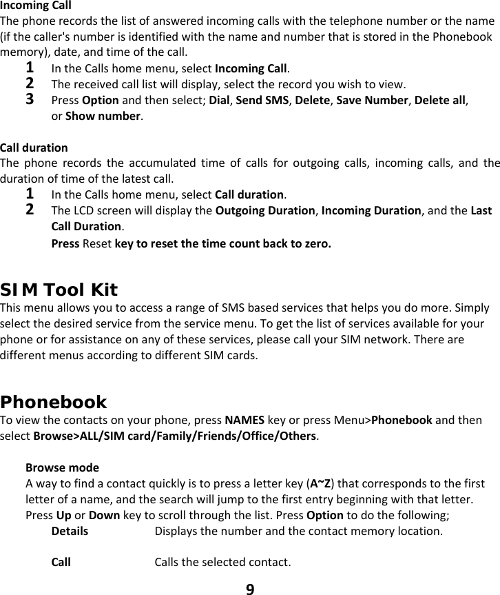 9 IncomingCallThephonerecordsthelistofansweredincomingcallswiththetelephonenumberorthename(ifthecaller&apos;snumberisidentifiedwiththenameandnumberthatisstoredinthePhonebookmemory),date,andtimeofthecall.1IntheCallshomemenu,selectIncomingCall.2Thereceivedcalllistwilldisplay,selecttherecordyouwishtoview.3PressOptionandthenselect;Dial,SendSMS,Delete,SaveNumber,Deleteall,orShownumber.CalldurationThephonerecordstheaccumulatedtimeofcallsforoutgoingcalls,incomingcalls,andthedurationoftimeofthelatestcall.1IntheCallshomemenu,selectCallduration.2TheLCDscreenwilldisplaytheOutgoingDuration,IncomingDuration,andtheLastCallDuration.PressResetkeytoresetthetimecountbacktozero.SIM Tool Kit ThismenuallowsyoutoaccessarangeofSMSbasedservicesthathelpsyoudomore.Simplyselectthedesiredservicefromtheservicemenu.Togetthelistofservicesavailableforyourphoneorforassistanceonanyoftheseservices,pleasecallyourSIMnetwork.TherearedifferentmenusaccordingtodifferentSIMcards.Phonebook Toviewthecontactsonyourphone,pressNAMESkeyorpressMenu&gt;PhonebookandthenselectBrowse&gt;ALL/SIMcard/Family/Friends/Office/Others.BrowsemodeAwaytofindacontactquicklyistopressaletterkey(A~Z)thatcorrespondstothefirstletterofaname,andthesearchwilljumptothefirstentrybeginningwiththatletter.PressUporDownkeytoscrollthroughthelist.PressOptiontodothefollowing;Details  Displaysthenumberandthecontactmemorylocation.CallCallstheselectedcontact.