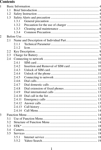  1 Contents 1 Basic Information ...................................................................................... 4 1.1 Brief Introduction ............................................................................. 4 1.2 Safety Instruction ............................................................................. 4 1.3 Safety Alerts and precaution ............................................................ 5 1.3.1 General precaution .............................................................. 5 1.3.2 Precaution for the use of charger ........................................ 5 1.3.3 Cleaning and maintenance .................................................. 6 1.3.4 Common Precaution ............................................................ 6 2 Before Use ................................................................................................. 7 2.1 Name and Description of Individual Part ......................................... 7 2.1.1 Technical Parameter ............................................................ 7 2.1.2 Icon ...................................................................................... 7 2.2 Key Description ................................................................................ 8 2.3 Charge for Battery ............................................................................ 9 2.4 Connecting to network ................................................................... 10 2.4.1 SIM card ............................................................................ 10 2.4.2 Insertion and Removal of SIM card .................................. 10 2.4.3 Unlock of SIM card ........................................................... 10 2.4.4 Unlock of the phone ........................................................... 11 2.4.5 Connecting to network ....................................................... 11 2.4.6 Dial calls ............................................................................ 12 2.4.7 Dial domestic calls ............................................................ 12 2.4.8 Dial extension of fixed phones .......................................... 12 2.4.9 Dial international calls ...................................................... 13 2.4.10 Dial call in the list ............................................................. 13 2.4.11 Emergency calls ................................................................ 13 2.4.12 Answer calls ...................................................................... 13 2.4.13 Call history ........................................................................ 13 2.4.14 Call Menu .......................................................................... 14 3 Function Menu ........................................................................................ 14 3.1 Use of Function Menu .................................................................... 14 3.2 Structure of Function Menu ........................................................... 14 3.3 STK* .............................................................................................. 18 3.4 Camera............................................................................................ 18 3.5 Services .......................................................................................... 18 3.5.1 Internet service .................................................................. 18 3.5.2 Yahoo Search ..................................................................... 19 