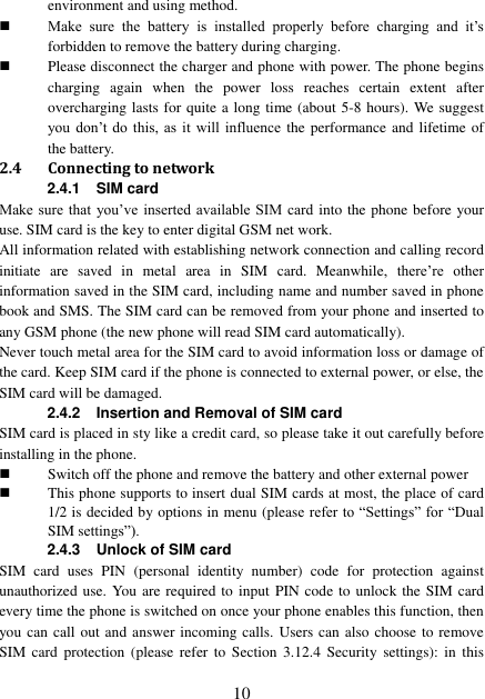  10 environment and using method.  Make  sure  the  battery  is  installed  properly  before  charging  and  it’s forbidden to remove the battery during charging.  Please disconnect the charger and phone with power. The phone begins charging  again  when  the  power  loss  reaches  certain  extent  after overcharging lasts for quite a long time (about 5-8 hours). We suggest you  don’t do this,  as  it  will  influence  the performance and lifetime  of the battery. 2.4 Connecting to network 2.4.1  SIM card Make sure that you’ve inserted available SIM  card into the phone before your use. SIM card is the key to enter digital GSM net work. All information related with establishing network connection and calling record initiate  are  saved  in  metal  area  in  SIM  card.  Meanwhile,  there’re  other information saved in the SIM card, including name and number saved in phone book and SMS. The SIM card can be removed from your phone and inserted to any GSM phone (the new phone will read SIM card automatically). Never touch metal area for the SIM card to avoid information loss or damage of the card. Keep SIM card if the phone is connected to external power, or else, the SIM card will be damaged. 2.4.2 Insertion and Removal of SIM card SIM card is placed in sty like a credit card, so please take it out carefully before installing in the phone.  Switch off the phone and remove the battery and other external power  This phone supports to insert dual SIM cards at most, the place of card 1/2 is decided by options in menu (please refer to “Settings” for “Dual SIM settings”).   2.4.3 Unlock of SIM card SIM  card  uses  PIN  (personal  identity  number)  code  for  protection  against unauthorized use. You are required to input PIN code to unlock the SIM card every time the phone is switched on once your phone enables this function, then you can call out and answer incoming calls. Users can also choose to remove SIM  card  protection  (please  refer  to  Section  3.12.4  Security  settings):  in  this 