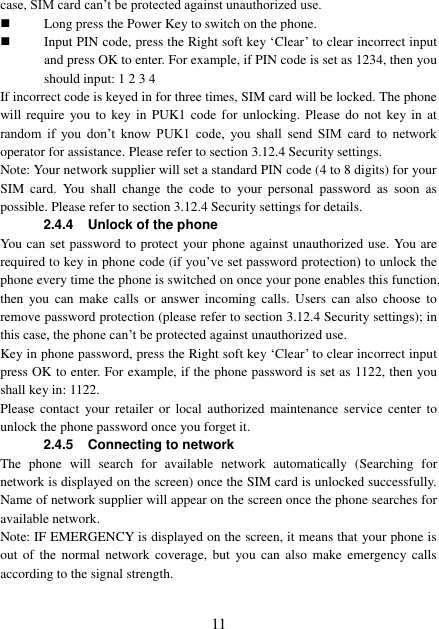  11 case, SIM card can’t be protected against unauthorized use.  Long press the Power Key to switch on the phone.  Input PIN code, press the Right soft key ‘Clear’ to clear incorrect input and press OK to enter. For example, if PIN code is set as 1234, then you should input: 1 2 3 4 If incorrect code is keyed in for three times, SIM card will be locked. The phone will require  you to  key in  PUK1  code for unlocking.  Please do  not  key in  at random  if  you  don’t  know  PUK1  code,  you  shall  send  SIM  card  to  network operator for assistance. Please refer to section 3.12.4 Security settings. Note: Your network supplier will set a standard PIN code (4 to 8 digits) for your SIM  card.  You  shall  change  the  code  to  your  personal  password  as  soon  as possible. Please refer to section 3.12.4 Security settings for details. 2.4.4 Unlock of the phone You can set password to protect your phone against unauthorized use. You are required to key in phone code (if you’ve set password protection) to unlock the phone every time the phone is switched on once your pone enables this function, then  you  can  make  calls  or  answer  incoming  calls.  Users  can  also  choose  to remove password protection (please refer to section 3.12.4 Security settings); in this case, the phone can’t be protected against unauthorized use. Key in phone password, press the Right soft key ‘Clear’ to clear incorrect input press OK to enter. For example, if the phone password is set as 1122, then you shall key in: 1122. Please  contact  your  retailer  or  local  authorized  maintenance  service  center  to unlock the phone password once you forget it. 2.4.5 Connecting to network The  phone  will  search  for  available  network  automatically  (Searching  for network is displayed on the screen) once the SIM card is unlocked successfully. Name of network supplier will appear on the screen once the phone searches for available network. Note: IF EMERGENCY is displayed on the screen, it means that your phone is out of the  normal  network  coverage, but  you can  also  make  emergency  calls according to the signal strength. 