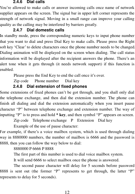  12 2.4.6 Dial calls You’re  allowed to make calls or answer incoming calls  once name of network supplier appears on the screen. The signal bar in upper left corner represents the strength of network signal. Moving in a small range can improve your calling quality as the calling may be interfered by barriers greatly. 2.4.7 Dial domestic calls   In standby mode, press the corresponding numeric keys to input phone number that you want to dial and press Dial Key to make calls. Please press the Right soft key ‘Clear’ to delete characters once the phone number needs to be changed. Dialing animation will be displayed on the screen when dialing. The call status information will be displayed after the recipient answers the phone. There’s an alert  tone  when  it gets  through  (it  needs  network  support)  if  this  function  is enabled.   Please press the End Key to end the call once it’s over. Zip code      Phone number      Dial key 2.4.8 Dial extension of fixed phones Some extensions of fixed phones can’t be got through, and you shall only dial the  telephone  exchange,  and  then  dial  the  extension  number.  The  phone  can finish  all  dialing  and  dial  the  extension  automatically  when  you  insert  pause character “P” between telephone exchange and extension number.  The  way of inputting “P” is to press and hold * key, and then symbol “P” appears on screen. Zip code    Telephone exchange    P    Extension    Dial key Example of the use of pause character: For example, if there’s a voice mailbox system, which is used  through  dialing way in 8880000 numbers, the number of mailbox is 6666 and the password is 8888, then you can follow the way below to dial: 8880000 P 6666 P 8888 The first part of this number is used to dial voice mailbox system. It will send 6666 to select mailbox once the phone is answered. The second pause  character will  delay for  5  seconds before password 8888  is  sent  out  (the  former  “P”  represents  to  get  through,  the  latter  “P” represents to delay for 5 seconds). 