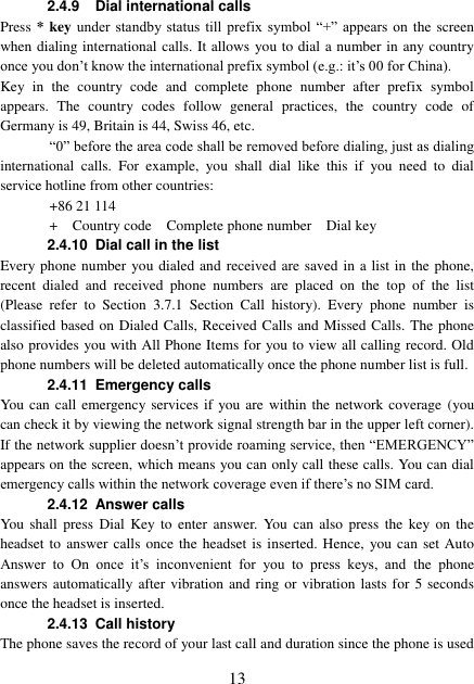  13 2.4.9 Dial international calls Press * key under  standby status till prefix  symbol  “+”  appears  on  the  screen when dialing international calls. It allows you to dial a number in any country once you don’t know the international prefix symbol (e.g.: it’s 00 for China). Key  in  the  country  code  and  complete  phone  number  after  prefix  symbol appears.  The  country  codes  follow  general  practices,  the  country  code  of Germany is 49, Britain is 44, Swiss 46, etc. “0” before the area code shall be removed before dialing, just as dialing international  calls.  For  example,  you  shall  dial  like  this  if  you  need  to  dial service hotline from other countries: +86 21 114 +    Country code    Complete phone number    Dial key 2.4.10 Dial call in the list Every phone number you dialed and received are saved in a list in the phone, recent  dialed  and  received  phone  numbers  are  placed  on  the  top  of  the  list (Please  refer  to  Section  3.7.1  Section  Call  history).  Every  phone  number  is classified based on Dialed Calls, Received Calls and Missed Calls. The phone also provides you with All Phone Items for you to view all calling record. Old phone numbers will be deleted automatically once the phone number list is full. 2.4.11  Emergency calls You can call emergency services if you are within the network coverage (you can check it by viewing the network signal strength bar in the upper left corner). If the network supplier doesn’t provide roaming service, then “EMERGENCY” appears on the screen, which means you can only call these calls. You can dial emergency calls within the network coverage even if there’s no SIM card. 2.4.12  Answer calls You  shall  press  Dial  Key to  enter  answer. You  can  also  press  the  key  on  the headset to answer calls  once the headset is  inserted. Hence,  you can set Auto Answer  to  On  once  it’s  inconvenient  for  you  to  press  keys,  and  the  phone answers automatically after  vibration  and ring or vibration lasts  for 5 seconds once the headset is inserted. 2.4.13 Call history The phone saves the record of your last call and duration since the phone is used 