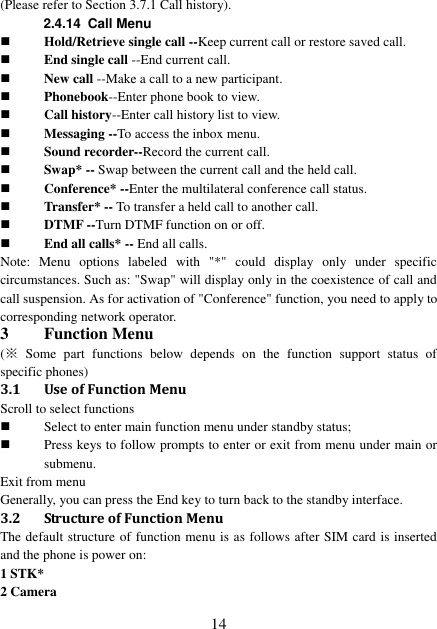  14 (Please refer to Section 3.7.1 Call history). 2.4.14  Call Menu  Hold/Retrieve single call --Keep current call or restore saved call.  End single call --End current call.  New call --Make a call to a new participant.  Phonebook--Enter phone book to view.  Call history--Enter call history list to view.  Messaging --To access the inbox menu.  Sound recorder--Record the current call.  Swap* -- Swap between the current call and the held call.  Conference* --Enter the multilateral conference call status.    Transfer* -- To transfer a held call to another call.    DTMF --Turn DTMF function on or off.    End all calls* -- End all calls. Note:  Menu  options  labeled  with  &quot;*&quot;  could  display  only  under  specific circumstances. Such as: &quot;Swap&quot; will display only in the coexistence of call and call suspension. As for activation of &quot;Conference&quot; function, you need to apply to corresponding network operator. 3 Function Menu (※  Some  part  functions  below  depends  on  the  function  support  status  of specific phones) 3.1 Use of Function Menu Scroll to select functions  Select to enter main function menu under standby status;  Press keys to follow prompts to enter or exit from menu under main or submenu. Exit from menu Generally, you can press the End key to turn back to the standby interface. 3.2 Structure of Function Menu The default structure of function menu is as follows after SIM card is inserted and the phone is power on: 1 STK* 2 Camera 