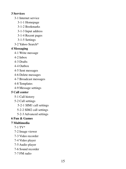  15 3 Services 3-1 Internet service 3-1-1 Homepage 3-1-2 Bookmarks 3-1-3 Input address 3-1-4 Recent pages   3-1-5 Settings 3-2 Yahoo Search* 4 Messaging 4-1 Write message 4-2 Inbox 4-3 Drafts 4-4 Outbox 4-5 Sent messages 4-6 Delete messages 4-7 Broadcast messages 4-8 Templates 4-9 Message settings 5 Call center 5-1 Call history   5-2 Call settings     5-2-1 SIM1 call settings 5-2-2 SIM2 call settings 5-2-3 Advanced settings 6 Fun &amp; Games 7 Multimedia 7-1 TV* 7-2 Image viewer 7-3 Video recorder 7-4 Video player 7-5 Audio player 7-6 Sound recorder 7-7 FM radio 