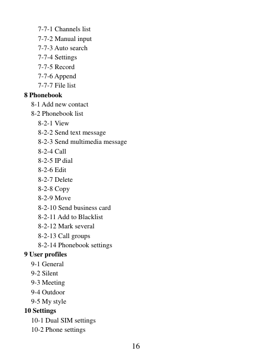  16 7-7-1 Channels list 7-7-2 Manual input 7-7-3 Auto search 7-7-4 Settings 7-7-5 Record 7-7-6 Append 7-7-7 File list 8 Phonebook 8-1 Add new contact 8-2 Phonebook list 8-2-1 View 8-2-2 Send text message 8-2-3 Send multimedia message 8-2-4 Call 8-2-5 IP dial 8-2-6 Edit 8-2-7 Delete 8-2-8 Copy 8-2-9 Move 8-2-10 Send business card 8-2-11 Add to Blacklist 8-2-12 Mark several 8-2-13 Call groups 8-2-14 Phonebook settings 9 User profiles 9-1 General 9-2 Silent 9-3 Meeting   9-4 Outdoor   9-5 My style 10 Settings 10-1 Dual SIM settings 10-2 Phone settings 