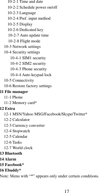  17 10-2-1 Time and date 10-2-2 Schedule power on/off 10-2-3 Language 10-2-4 Pref. input method 10-2-5 Display 10-2-6 Dedicated key      10-2-7 Auto update time     10-2-8 Flight mode 10-3 Network settings 10-4 Security settings     10-4-1 SIM1 security     10-4-2 SIM2 security     10-4-3 Phone security      10-4-4 Auto keypad lock   10-5 Connectivity 10-6 Restore factory settings 11 File manager 11-1 Phone 11-2 Memory card* 12 Extra 12-1 MSN/Yahoo MSG/Facebook/Skype/Twitter* 12-2 Calculator   12-3 Currency converter 12-4 Stopwatch 12-5 Calendar   12-6 Tasks 12-7 World clock 13 Bluetooth 14 Alarm 15 Facebook* 16 Ebuddy* Note: Menu with “*” appears only under certain conditions. 