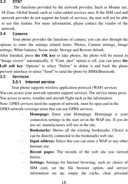  18 3.3 STK* The functions provided by the network provider. Such as Monter net, M-Zone, Global brands such as value-added services area. If the SIM card and network provider do not support the kinds of services, the user will not be able to  use  this  feature.  For  more  information,  please  contact  the  vendor  of  the network. 3.4 Camera Your phone provides the functions of camera; you can also through the options  to  enter  the  settings  related  items:  Photos,  Camera  settings,  Image settings, White balance, Scene mode, Storage and Restore default. After  finished,  press  the  OK  key  to  take  photos,  the  photo  will  be  stored  in “Image viewer” automatically, if “Cont. shot” option is off, you can press the Left  soft  key  ‘Options’  to  select  “Delete” to  delete  it  and  back  the  photo preview interface or select “Send” to send the photo by MMS/Bluetooth.   3.5 Services 3.5.1 Internet service Your phone supports wireless application protocol (WAP) services.   You can access your network operator support services. The service menu gives You access to news, weather and aircraft flight such as the information. Note: GPRS services need the support of network, must be open and in the GPRS network coverage areas that can use GPRS services. - Homepage:  Enter  your  Homepage.  Homepage  is  your connection settings in the start set in the WAP site. If you do not set, manufacturers will use in the site. - Bookmarks:  Shows  all  the  existing  bookmarks.  Choice  it can be directly connected to the bookmarks web site. - Input address: Select this you can enter a WAP or any other Internet site. - Recent  pages:  The  records  of  the  web  site  you  viewed before. - Settings: Settings  for  Internet browsing.  such  as: choice  of SIM  card,  set  the  file  browser  option,  and  service information  set  up,  empty  the  cache,  clear  personal 