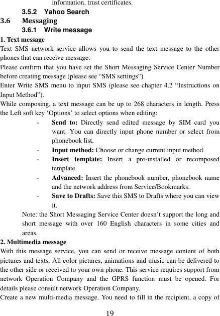  19 information, trust certificates. 3.5.2  Yahoo Search 3.6 Messaging 3.6.1 Write message 1. Text message Text  SMS  network  service  allows  you  to  send  the  text  message to  the  other phones that can receive message. Please confirm that you have set the Short Messaging Service Center Number before creating message (please see “SMS settings”) Enter Write SMS menu to input SMS (please see chapter 4.2 “Instructions on Input Method”). While composing, a text message can be up to 268 characters in length. Press the Left soft key ‘Options’ to select options when editing: - Send to:  Directly  send  edited  message  by  SIM card  you want.  You  can  directly  input  phone  number  or  select  from phonebook list. - Input method: Choose or change current input method. - Insert  template:  Insert  a  pre-installed  or  recomposed template. - Advanced: Insert the  phonebook number, phonebook name and the network address from Service/Bookmarks. - Save to Drafts: Save this SMS to Drafts where you can view it. Note: the Short Messaging Service Center doesn’t support the long and short  message  with  over  160  English  characters  in  some  cities  and areas. 2. Multimedia message With  this  message  service,  you  can  send  or  receive  message content  of  both pictures and texts. All color pictures, animations and music can be delivered to the other side or received to your own phone. This service requires support from network  Operation  Company  and  the  GPRS  function  must  be  opened.  For details please consult network Operation Company.   Create a new multi-media message. You need to fill in the recipient, a copy of 