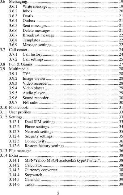  2 3.6 Messaging ....................................................................................... 19 3.6.1 Write message ................................................................... 19 3.6.2 Inbox.................................................................................. 20 3.6.3 Drafts ................................................................................. 21 3.6.4 Outbox ............................................................................... 21 3.6.5 Sent messages .................................................................... 21 3.6.6 Delete messages ................................................................ 21 3.6.7 Broadcast message ............................................................ 22 3.6.8 Templates .......................................................................... 22 3.6.9 Message settings ................................................................ 22 3.7 Call center....................................................................................... 24 3.7.1 Call history ........................................................................ 24 3.7.2 Call settings ....................................................................... 25 3.8 Fun &amp; Games ................................................................................. 27 3.9 Multimedia ..................................................................................... 28 3.9.1 TV*.................................................................................... 28 3.9.2 Image viewer ..................................................................... 28 3.9.3 Video recorder ................................................................... 28 3.9.4 Video player ...................................................................... 29 3.9.5 Audio player ...................................................................... 29 3.9.6 Sound recorder .................................................................. 30 3.9.7 FM radio ............................................................................ 30 3.10 Phonebook ...................................................................................... 31 3.11 User profiles ................................................................................... 33 3.12 Settings ........................................................................................... 33 3.12.1 Dual SIM settings ............................................................ 33 3.12.2 Phone settings .................................................................. 34 3.12.3 Network settings .............................................................. 35 3.12.4 Security settings .............................................................. 35 3.12.5 Connectivity .................................................................... 36 3.12.6 Restore factory settings ................................................... 36 3.13 File manager ................................................................................... 36 3.14 Extra ............................................................................................... 38 3.14.1 MSN/Yahoo MSG/Facebook/Skype/Twitter* ................. 38 3.14.2 Calculator ........................................................................ 38 3.14.3 Currency converter .......................................................... 38 3.14.4 Stopwatch ........................................................................ 38 3.14.5 Calendar .......................................................................... 39 3.14.6 Tasks ................................................................................ 39 