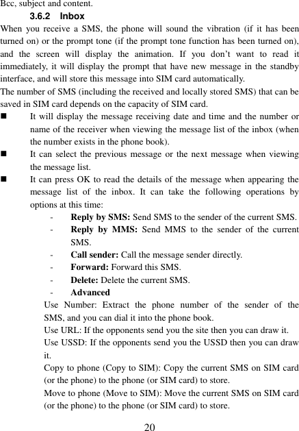  20 Bcc, subject and content. 3.6.2 Inbox When  you  receive  a  SMS,  the  phone  will  sound  the  vibration  (if  it  has  been turned on) or the prompt tone (if the prompt tone function has been turned on), and  the  screen  will  display  the  animation.  If  you  don’t  want  to  read  it immediately,  it  will display the prompt that  have new message in  the  standby interface, and will store this message into SIM card automatically. The number of SMS (including the received and locally stored SMS) that can be saved in SIM card depends on the capacity of SIM card.  It will display the message receiving date and time and the number or name of the receiver when viewing the message list of the inbox (when the number exists in the phone book).  It can select  the  previous  message or  the next  message  when viewing the message list.  It can press OK to read the details of the message when appearing the message  list  of  the  inbox.  It  can  take  the  following  operations  by options at this time: - Reply by SMS: Send SMS to the sender of the current SMS. - Reply  by  MMS:  Send  MMS  to  the  sender  of  the  current SMS. - Call sender: Call the message sender directly. - Forward: Forward this SMS. - Delete: Delete the current SMS. - Advanced   Use  Number:  Extract  the  phone  number  of  the  sender  of  the       SMS, and you can dial it into the phone book. Use URL: If the opponents send you the site then you can draw it. Use USSD: If the opponents send you the USSD then you can draw it. Copy to phone (Copy to SIM): Copy the current SMS on SIM card (or the phone) to the phone (or SIM card) to store. Move to phone (Move to SIM): Move the current SMS on SIM card (or the phone) to the phone (or SIM card) to store. 