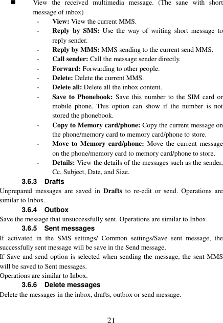  21  View  the  received  multimedia  message.  (The  sane  with  short message of inbox) - View: View the current MMS. - Reply by  SMS:  Use  the  way  of  writing  short  message  to reply sender. - Reply by MMS: MMS sending to the current send MMS. - Call sender: Call the message sender directly. - Forward: Forwarding to other people. - Delete: Delete the current MMS. - Delete all: Delete all the inbox content. - Save to  Phonebook:  Save  this  number  to the SIM  card  or mobile  phone.  This  option  can  show  if  the  number  is  not stored the phonebook. - Copy to Memory card/phone: Copy the current message on the phone/memory card to memory card/phone to store. - Move to Memory  card/phone:  Move  the  current  message on the phone/memory card to memory card/phone to store. - Details: View the details of the messages such as the sender, Cc, Subject, Date, and Size. 3.6.3 Drafts Unprepared  messages  are  saved  in  Drafts  to  re-edit  or  send.  Operations  are similar to Inbox.   3.6.4 Outbox Save the message that unsuccessfully sent. Operations are similar to Inbox. 3.6.5  Sent messages If  activated  in  the  SMS  settings/  Common  settings/Save  sent  message,  the successfully sent message will be save in the Send message.   If Save and send option is selected when sending the message, the sent MMS will be saved to Sent messages. Operations are similar to Inbox. 3.6.6  Delete messages Delete the messages in the inbox, drafts, outbox or send message. 