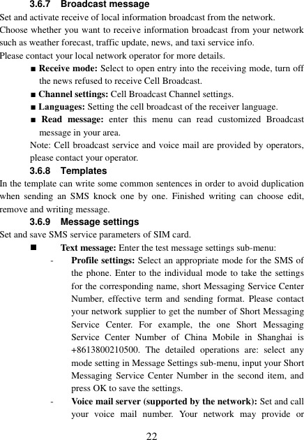  22 3.6.7  Broadcast message Set and activate receive of local information broadcast from the network. Choose whether you want to receive information broadcast from your network such as weather forecast, traffic update, news, and taxi service info.   Please contact your local network operator for more details.   ■ Receive mode: Select to open entry into the receiving mode, turn off the news refused to receive Cell Broadcast.     ■ Channel settings: Cell Broadcast Channel settings. ■ Languages: Setting the cell broadcast of the receiver language. ■  Read  message:  enter  this  menu  can  read  customized  Broadcast message in your area. Note: Cell broadcast service and voice mail are provided by operators, please contact your operator. 3.6.8  Templates In the template can write some common sentences in order to avoid duplication when  sending  an  SMS  knock  one  by  one.  Finished  writing  can  choose  edit, remove and writing message. 3.6.9  Message settings Set and save SMS service parameters of SIM card.  Text message: Enter the test message settings sub-menu: - Profile settings: Select an appropriate mode for the SMS of the phone. Enter to the individual mode to take the settings for the corresponding name, short Messaging Service Center Number, effective  term  and  sending  format.  Please  contact your network supplier to get the number of Short Messaging Service  Center.  For  example,  the  one  Short  Messaging Service  Center  Number  of  China  Mobile  in  Shanghai  is +8613800210500.  The  detailed  operations  are:  select  any mode setting in Message Settings sub-menu, input your Short Messaging Service Center  Number  in  the second  item,  and press OK to save the settings. - Voice mail server (supported by the network): Set and call your  voice  mail  number.  Your  network  may  provide  or 