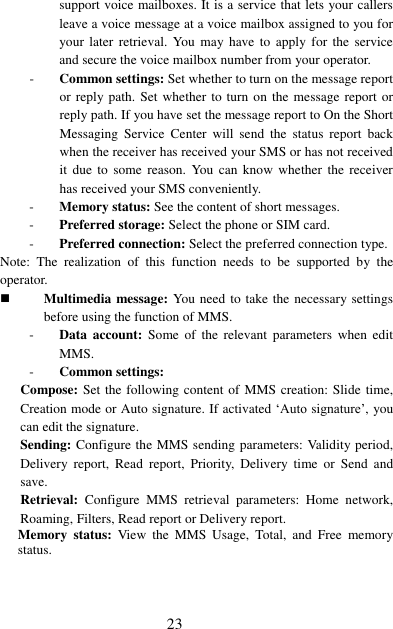  23 support voice mailboxes. It is a service that lets your callers leave a voice message at a voice mailbox assigned to you for your later  retrieval.  You  may  have  to  apply  for  the  service and secure the voice mailbox number from your operator.   - Common settings: Set whether to turn on the message report or reply path. Set whether  to  turn  on the message report  or reply path. If you have set the message report to On the Short Messaging  Service  Center  will  send  the  status  report  back when the receiver has received your SMS or has not received it due  to  some  reason.  You  can  know whether  the  receiver has received your SMS conveniently. - Memory status: See the content of short messages. - Preferred storage: Select the phone or SIM card. - Preferred connection: Select the preferred connection type. Note:  The  realization  of  this  function  needs  to  be  supported  by  the operator.  Multimedia message: You need to take the necessary settings before using the function of MMS. - Data  account:  Some  of  the  relevant  parameters  when  edit MMS. - Common settings:   Compose: Set the following content of MMS creation: Slide time, Creation mode or Auto signature. If activated ‘Auto signature’, you can edit the signature. Sending: Configure the MMS sending parameters: Validity period, Delivery  report,  Read  report,  Priority,  Delivery  time  or  Send  and save. Retrieval:  Configure  MMS  retrieval  parameters:  Home  network, Roaming, Filters, Read report or Delivery report. Memory  status:  View  the  MMS  Usage,  Total,  and  Free  memory status. 