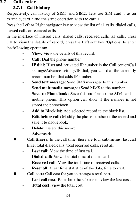  24 3.7 Call center 3.7.1 Call history Respectively,  call  history of  SIM1  and  SIM2,  here  use  SIM  card  1  as  an example, card 2 and the same operation with the card 1. Press the Left or Right navigator key to view the list of all calls, dialed calls, missed calls or received calls. In the interface of missed calls, dialed calls, received calls, all calls, press OK to view the details of record, press the Left soft key ‘Options’ to enter the following operation: - View: View the details of this record. - Call: Dial the phone number. - IP dial: If set and activated IP number in the Call center/Call settings/Advance settings/IP dial, you can dial the currently record number that adds IP number. - Send text message: Send SMS messages to this number. - Send multimedia message: Send MMS to the number. - Save to  Phonebook:  Save  this  number  to the SIM  card  or mobile  phone.  This  option  can  show  if  the  number  is  not stored the phonebook. - Add to Blacklist: Add selected record to the black list. - Edit before call: Modify the phone number of the record and save it to phonebook. - Delete: Delete this record. - Advanced:    Call timers: In the call time, there are four cub-menus, last call time, total dialed calls, total received calls, reset all. - Last call: View the time of last call. - Dialed call: View the total time of dialed calls. - Received call: View the total time of received calls. - Reset all: Clear time statistics of the data, time to start.  Call cost: Call cost for you to storage a total cost. - Last call cost: Enter into the sub-menu, view the last cost. - Total cost: view the total cost. 