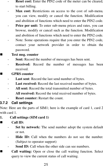  25 - Reset cost: Enter the PIN2 code of the meter can be cleared, to start billing. - Max  cost:  Restrictions  on  access  to  the  cost  of  sub-menu, you  can  view,  modify  or  cancel  the  function.  Modification and abolition of functions which need to enter the PIN2 code. - Price per unit: To enter sub-menu prices and rates, you can browse, modify or cancel such as the function. Modification and abolition of functions which need to enter the PIN2 code. - Note: Some operations require that you enter the PIN2 code, contact  your  network  provider  in  order  to  obtain  the password.  Text msg. counter - Sent: Record the number of messages has been sent.   - Received:  Record  the  number  of  messages  has  been received.    GPRS counter - Last sent: Record the last send number of bytes. - Last received: Record the last received number of bytes.   - All sent: Record the total transmitted number of bytes.   All received: Record the total received number of bytes. - Reset counter: Restart the count. 3.7.2 Call settings Note: Here are the parts of SIM1; here is the example of card 1, card 2 with card 1. 1. Call settings (SIM card 1)  Call ID: - Set by network: The send number adopt the system default or not. - Hide ID:  Call  when  the  numbers  do  not  see  the  number. (Subject to operator support) - Send ID: Call when the other side can see numbers.  Call  waiting:  Open  or  close  the  call  waiting  function.  Select query to view the current status of call waiting. 