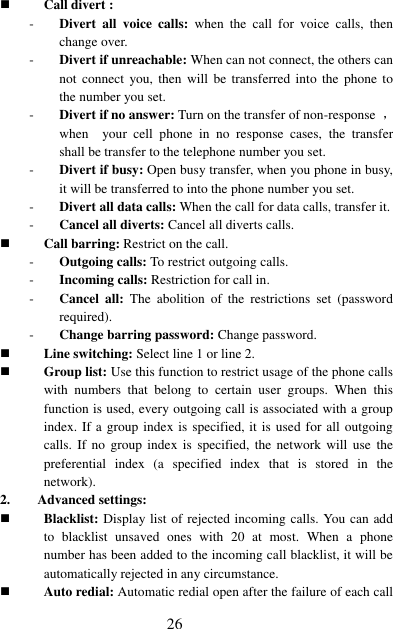  26  Call divert : - Divert  all  voice  calls:  when  the  call  for  voice  calls,  then change over. - Divert if unreachable: When can not connect, the others can not connect  you, then  will  be  transferred into the  phone  to the number you set. - Divert if no answer: Turn on the transfer of non-response  ，when    your  cell  phone  in  no  response  cases,  the  transfer shall be transfer to the telephone number you set. - Divert if busy: Open busy transfer, when you phone in busy, it will be transferred to into the phone number you set. - Divert all data calls: When the call for data calls, transfer it. - Cancel all diverts: Cancel all diverts calls.  Call barring: Restrict on the call. - Outgoing calls: To restrict outgoing calls. - Incoming calls: Restriction for call in. - Cancel  all:  The  abolition  of  the  restrictions  set  (password required). - Change barring password: Change password.  Line switching: Select line 1 or line 2.  Group list: Use this function to restrict usage of the phone calls with  numbers  that  belong  to  certain  user  groups.  When  this function is used, every outgoing call is associated with a group index. If a group index is specified, it is used for all outgoing calls. If no  group  index  is  specified, the  network  will  use  the preferential  index  (a  specified  index  that  is  stored  in  the network). 2. Advanced settings:  Blacklist: Display list of rejected incoming calls. You can add to  blacklist  unsaved  ones  with  20  at  most.  When  a  phone number has been added to the incoming call blacklist, it will be automatically rejected in any circumstance.    Auto redial: Automatic redial open after the failure of each call 