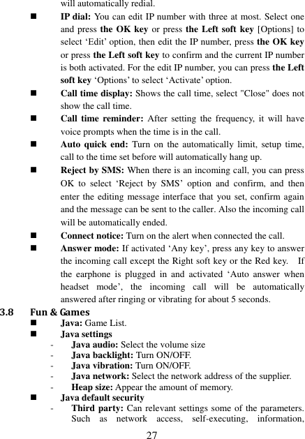  27 will automatically redial.  IP dial: You can edit IP number with three at most. Select one and press the OK key or press the Left soft key [Options] to select ‘Edit’ option, then edit the IP number, press the OK key or press the Left soft key to confirm and the current IP number is both activated. For the edit IP number, you can press the Left soft key ‘Options’ to select ‘Activate’ option.    Call time display: Shows the call time, select &quot;Close&quot; does not show the call time.  Call time reminder:  After  setting  the  frequency,  it  will  have voice prompts when the time is in the call.  Auto quick  end:  Turn on  the automatically  limit,  setup  time, call to the time set before will automatically hang up.  Reject by SMS: When there is an incoming call, you can press OK  to  select  ‘Reject  by  SMS’  option  and  confirm,  and  then enter the editing message interface that you set, confirm again and the message can be sent to the caller. Also the incoming call will be automatically ended.  Connect notice: Turn on the alert when connected the call.  Answer mode: If activated ‘Any key’, press any key to answer the incoming call except the Right soft key or the Red key.    If the  earphone  is plugged  in  and  activated ‘Auto  answer  when headset  mode’,  the  incoming  call  will  be  automatically answered after ringing or vibrating for about 5 seconds.   3.8 Fun &amp; Games  Java: Game List.  Java settings - Java audio: Select the volume size - Java backlight: Turn ON/OFF. - Java vibration: Turn ON/OFF. - Java network: Select the network address of the supplier. - Heap size: Appear the amount of memory.  Java default security - Third party: Can relevant settings some of the parameters. Such  as  network  access,  self-executing,  information, 