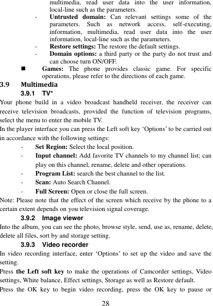  28 multimedia,  read  user  data  into  the  user  information, local-line such as the parameters. - Untrusted  domain:  Can  relevant  settings  some  of  the parameters.  Such  as  network  access,  self-executing, information,  multimedia,  read  user  data  into  the  user information, local-line such as the parameters. - Restore settings: The restore the default settings. - Domain options: a third party or the party do not trust and can choose turn ON/OFF.  Games:  The  phone  provides  classic  game.  For  specific operations, please refer to the directions of each game. 3.9 Multimedia 3.9.1 TV* Your  phone  build  in  a  video  broadcast  handheld  receiver,  the  receiver  can receive  television  broadcasts,  provided  the  function  of  television  programs, select the menu to enter the mobile TV. In the player interface you can press the Left soft key ‘Options’ to be carried out in accordance with the following settings: - Set Region: Select the local position. - Input channel: Add favorite TV channels to my channel list; can play on this channel, rename, delete and other operations. - Program List: search the best channel to the list. - Scan: Auto Search Channel. - Full Screen: Open or close the full screen. Note: Please note that the effect of the screen which receive by the phone to a certain extent depends on you television signal coverage. 3.9.2  Image viewer Into the album, you can see the photo, browse style, send, use as, rename, delete, delete all files, sort by and storage setting. 3.9.3 Video recorder In video  recording  interface,  enter  ‘Options’  to  set up  the  video  and  save the setting.   Press the  Left soft key  to make  the  operations of Camcorder settings,  Video settings, White balance, Effect settings, Storage as well as Restore default. Press  the  OK  key  to  begin  video  recording,  press  the  OK  key  to  pause  or 