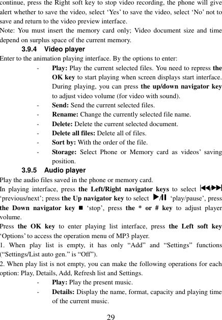  29 continue, press the Right soft key to stop video recording, the phone will give alert whether to save the video, select ‘Yes’ to save the video, select ‘No’ not to save and return to the video preview interface. Note:  You  must  insert  the  memory  card  only;  Video document  size  and  time depend on surplus space of the current memory. 3.9.4 Video player Enter to the animation playing interface. By the options to enter: - Play: Play the current selected files. You need to repress the         OK key to start playing when screen displays start interface. During playing, you can  press  the up/down navigator key to adjust video volume (for video with sound). - Send: Send the current selected files. - Rename: Change the currently selected file name. - Delete: Delete the current selected document. - Delete all files: Delete all of files. - Sort by: With the order of the file. - Storage:  Select  Phone  or  Memory  card  as  videos’  saving position. 3.9.5  Audio player Play the audio files saved in the phone or memory card. In  playing  interface,  press the  Left/Right  navigator keys to  select  /  ‘previous/next’; press the Up navigator key to select  /   ‘play/pause’, press the  Down  navigator  key    ‘stop’,  press  the  *  or  #  key to  adjust  player volume. Press the OK key  to  enter  playing  list  interface,  press  the  Left  soft  key ‘Options’ to access the operation menu of MP3 player.   1.  When  play  list  is  empty,  it  has  only  “Add” and  “Settings”  functions (“Settings/List auto gen.” is “Off”). 2. When play list is not empty, you can make the following operations for each option: Play, Details, Add, Refresh list and Settings. - Play: Play the present music. - Details: Display the name, format, capacity and playing time of the current music. 