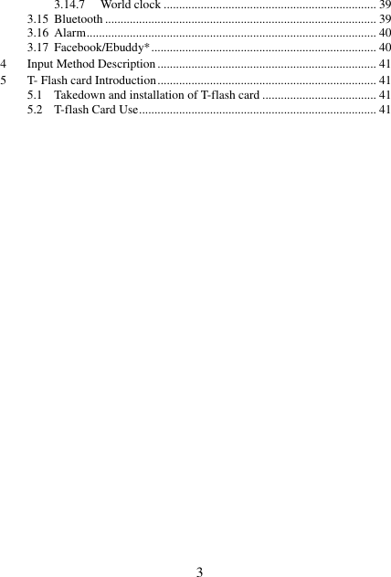  3 3.14.7 World clock ..................................................................... 39 3.15 Bluetooth ........................................................................................ 39 3.16 Alarm .............................................................................................. 40 3.17 Facebook/Ebuddy* ......................................................................... 40 4 Input Method Description ....................................................................... 41 5 T- Flash card Introduction ....................................................................... 41 5.1 Takedown and installation of T-flash card ..................................... 41 5.2 T-flash Card Use ............................................................................. 41                          