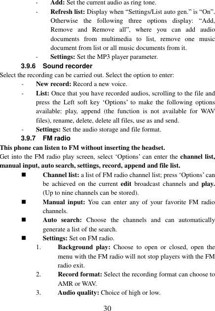  30 - Add: Set the current audio as ring tone. - Refresh list: Display when “Settings/List auto gen.” is “On”. Otherwise  the  following  three  options  display:  “Add, Remove  and  Remove  all”,  where  you  can  add  audio documents  from  multimedia  to  list,  remove  one  music document from list or all music documents from it.   - Settings: Set the MP3 player parameter. 3.9.6 Sound recorder Select the recording can be carried out. Select the option to enter: - New record: Record a new voice. - List: Once that you have recorded audios, scrolling to the file and press  the  Left  soft  key  ‘Options’ to  make  the  following  options available:  play,  append  (the  function  is  not  available  for  WAV files), rename, delete, delete all files, use as and send.   - Settings: Set the audio storage and file format. 3.9.7  FM radio This phone can listen to FM without inserting the headset. Get into the FM radio play screen, select ‘Options’ can enter the channel list, manual input, auto search, settings, record, append and file list.  Channel list: a list of FM radio channel list; press ‘Options’ can be  achieved  on  the  current edit  broadcast  channels  and  play. (Up to nine channels can be stored).  Manual  input:  You  can  enter  any  of  your favorite  FM  radio channels.  Auto  search:  Choose  the  channels  and  can  automatically generate a list of the search.  Settings: Set on FM radio. 1. Background  play:  Choose  to  open  or  closed,  open  the menu with the FM radio will not stop players with the FM radio exit. 2. Record format: Select the recording format can choose to AMR or WAV. 3. Audio quality: Choice of high or low. 