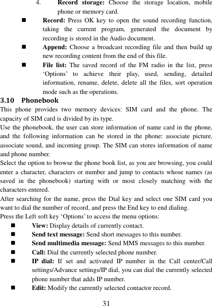  31 4. Record  storage:  Choose  the  storage  location,  mobile phone or memory card.  Record:  Press  OK  key to  open  the  sound recording  function, taking  the  current  program,  generated  the  document  by recording is stored in the Audio document.  Append: Choose  a broadcast recording file  and then build  up new recording content from the end of this file.  File  list:  The  saved  record  of  the  FM  radio  in  the  list,  press ‘Options’  to  achieve  their  play,  used,  sending,  detailed information,  rename,  delete,  delete  all  the  files, sort  operation mode such as the operations. 3.10 Phonebook This  phone  provides  two  memory  devices:  SIM  card  and  the  phone.  The capacity of SIM card is divided by its type. Use the phonebook, the user can store information of name card in the phone, and  the  following  information  can  be  stored  in  the  phone:  associate  picture, associate sound, and incoming group. The SIM can stores information of name and phone number. Select the option to browse the phone book list, as you are browsing, you could enter a character, characters or number and jump to contacts whose names (as saved  in  the  phonebook)  starting  with  or  most  closely  matching  with  the characters entered. After searching for the name, press the Dial key and select one SIM card you want to dial the number of record, and press the End key to end dialing.   Press the Left soft key ‘Options’ to access the menu options:  View: Display details of currently contact.  Send text message: Send short messages to this number.  Send multimedia message: Send MMS messages to this number.  Call: Dial the currently selected phone number.  IP  dial:  If  set  and  activated  IP  number  in  the  Call  center/Call settings/Advance settings/IP dial, you can dial the currently selected phone number that adds IP number.  Edit: Modify the currently selected contactor record. 