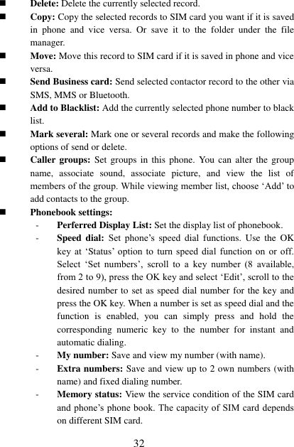  32  Delete: Delete the currently selected record.  Copy: Copy the selected records to SIM card you want if it is saved in  phone  and  vice  versa.  Or  save  it  to  the  folder  under  the  file manager.  Move: Move this record to SIM card if it is saved in phone and vice versa.  Send Business card: Send selected contactor record to the other via SMS, MMS or Bluetooth.  Add to Blacklist: Add the currently selected phone number to black list.    Mark several: Mark one or several records and make the following options of send or delete.  Caller groups: Set  groups in  this  phone. You  can alter  the  group name,  associate  sound,  associate  picture,  and  view  the  list  of members of the group. While viewing member list, choose ‘Add’ to add contacts to the group.  Phonebook settings: - Perferred Display List: Set the display list of phonebook. - Speed  dial:  Set  phone’s  speed  dial functions.  Use  the  OK key  at  ‘Status’  option  to  turn  speed  dial  function  on  or  off. Select  ‘Set  numbers’,  scroll  to  a  key  number  (8  available, from 2 to 9), press the OK key and select ‘Edit’, scroll to the desired number to set as speed dial number for the key and press the OK key. When a number is set as speed dial and the function  is  enabled,  you  can  simply  press  and  hold  the corresponding  numeric  key  to  the  number  for  instant  and automatic dialing. - My number: Save and view my number (with name). - Extra numbers: Save and view up to 2 own numbers (with name) and fixed dialing number. - Memory status: View the service condition of the SIM card and phone’s phone book. The capacity of SIM card depends on different SIM card. 