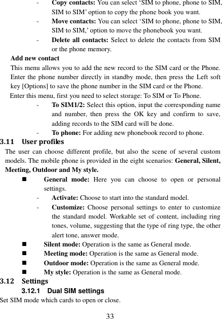  33 - Copy contacts: You can select ‘SIM to phone, phone to SIM, SIM to SIM’ option to copy the phone book you want. - Move contacts: You can select ‘SIM to phone, phone to SIM, SIM to SIM,’ option to move the phonebook you want.   - Delete all contacts: Select to delete the contacts from SIM or the phone memory. Add new contact This menu allows you to add the new record to the SIM card or the Phone. Enter the phone number directly in standby mode, then press the Left soft key [Options] to save the phone number in the SIM card or the Phone.   Enter this menu, first you need to select storage: To SIM or To Phone. - To SIM1/2: Select this option, input the corresponding name and  number,  then  press  the  OK  key  and  confirm  to  save, adding records to the SIM card will be done. - To phone: For adding new phonebook record to phone. 3.11 User profiles The  user  can  choose  different  profile,  but  also  the  scene  of  several  custom models. The mobile phone is provided in the eight scenarios: General, Silent, Meeting, Outdoor and My style.  General  mode:  Here  you  can  choose  to  open  or  personal settings. - Activate: Choose to start into the standard model. - Customize: Choose personal settings  to  enter  to  customize the standard model. Workable set of content, including ring tones, volume, suggesting that the type of ring type, the other alert tone, answer mode.  Silent mode: Operation is the same as General mode.  Meeting mode: Operation is the same as General mode.  Outdoor mode: Operation is the same as General mode.  My style: Operation is the same as General mode. 3.12 Settings 3.12.1    Dual SIM settings Set SIM mode which cards to open or close. 