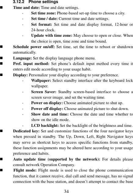  34 3.12.2    Phone settings  Time and date: Time and date settings. - Set time zone: Phone-based set-up time to choose a city. - Set time / date: Current time and date settings. - Set  format:  Set  time  and  date  display  format,  12-hour  or 24-hour clock. - Update with time zone: May choose to open or close. When the choice is open, time zone and time bound.  Schedule power on/off: Set time,  set the  time to  reboot  or  shutdown automatically.  Language: Set the display language phone menu.  Pref.  input  method: Set  phone’s  default  input  method  every  time  it enters edit mode according to your usage habit.  Display: Personalize your display according to your preference.   - Wallpaper: Select standby interface after the keyboard lock wallpaper. - Screen  Saver:  Standby  screen-based  interface  to  choose  a screen saver image, and set the waiting time. - Power on display: Choose animated picture to shut up. - Power off display: Choose animated picture to shut down. - Show date and time: Choose the date and time whether to show on the idle mode. - LCD backlight: Set the backlight of the brightness and time.  Dedicated key: Set and customize functions of the four navigator keys when  pressed  in  standby.  The  Up,  Down,  Left,  Right  Navigator  keys may serve  as  shortcut  keys  to  access  specific  functions  from standby, these function assignments may be altered here according to your usage preference and habits.  Auto  update  time  (supported  by  the  network):  For  details  please consult network Operation Company.              Flight mode:  Flight  mode  is  used  to close  the  phone communication function, that it cannot receive, dial call and send message, has no signal connection with the base station, and doesn’t attempt to contact the base 