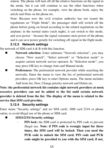  35 station. The phone will turn off all the relative functions on the signal in the  mode,  but  it  can  still  continue  to  use  the  other  functions  when switching on the  phone, for  example, view the  phone book, enjoy the article and films on the phone etc. Note:  Because  now  the  civil  aviation  authority  has  not  issued  the regulations  on  “Flight  Mode”,  the  passenger  shall  still  switch  off  the phone before going on broad according to the related regulations on the airplane; in the normal states (such night), it  can  switch  to  this mode, and save power – because the signal consumes most power of the phone, and it can save power greatly for switching off signal in the flight mode. 3.12.3    Network settings Set network of SIM card A &amp; B with this function.    Network selection: Enter  submenu  “Network  selection”,  you  may choose  “New  search”,  “Select  network” or  “Selection  mode” to acquire current network service operator. In “Selection mode”, you may press OK key to change Auto and Manual mode.    Preferences: The preferential network provider while searching the networks.  Enter  the  menu  to  view  the  list  of  preferential  network providers, press OK key to enter Options menu. The menu includes Add from list, New, Change priority network and Delete etc.   Note: the preferential network list contains eight network providers at most; excessive  providers  can  not  be  added  to  the  list  until  certain  network provider is deleted from the list. The display of the menu is related to the service that SIM card provides.   3.12.4    Security settings Enter  menu  “Security  settings”  and  set  SIM  card1,  SIM  card  2/3/4  or  phone safety, to avoid illegal use of the phone or SIM card.    SIM1/2/3/4 Security settings - PIN lock: the SIM card is protected by PIN code to prevent illegal  use.  Note:  if  PIN  code  is  wrongly input  for three times,  the  SIM  card  will be  locked.  Then  you  need  the PUK code to  unlock  the  SIM  card.  PIN  code  and  PUK code might be provided to you with the SIM card, if not, 