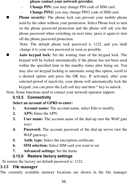  36 please contact your network provider.   - Change PIN: you may change PIN code of SIM card. - Change PIN2: you may change PIN2 code of SIM card.  Phone  security:  The  phone  lock  can  prevent  your  mobile  phone used by the other without your permission. Select Phone lock to turn on the  phone password protection  and the  phone  will ask  you the phone password when switching on next time; press it again to turn off the phone password protection. Note:  The  default  phone  lock  password  is  1122,  and  you  shall change it to your own password as soon as possible.  Auto keypad  lock: Set  the  waiting  time  of  the keypad lock.  The keypad will be locked automatically if the phone has not been used within the specified time in the standby status after being set. You may also set keypad locking to automatic using this option, scroll to a  desired  option  and  press  the OK  key.  If  activated,  after  your selected period of inactivity, your phone will automatically lock the keypad; you can press the Left soft key and then * key to unlock. Note: Some functions need to contact your network operator support. 3.12.5    Connectivity Select an account of GPRS to enter: 1. Account name: The account name, select Edit to modify. 2. APN: Enter the APN. 3. User name: The account name of the dial-up (not the WAP gate way) 4. Password: The account password of the dial-up server (not the WAP gateway) 5. Auth. type: Select the encryption certificate. 6. SIM selection: Select SIM card you want to set. 7. Advanced settings: Set the items. 3.12.6    Restore factory settings    To restore the factory set default password is: 1122. 3.13 File manager The  currently  available  memory  locations  are  shown  in  the  file  manager 