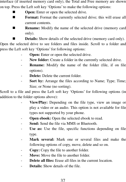  37 interface (if inserted memory card only), the Total and Free memory are shown on top. Press the Left soft key ‘Options’ to make the following options:  Open: Enter or open the selected drive.  Format: Format the currently selected drive; this will erase all current contents.  Rename: Modify the name of the selected drive (memory card only).  Details: Show details of the selected drive (memory card only). Open the  selected  drive  to  see  folders  and files inside.  Scroll  to  a  folder  and press the Left soft key ‘Options’ for following options: - Open: Enter or open the selected drive. - New folder: Create a folder in the currently selected drive. - Rename:  Modify  the  name  of  the  folder  (file,  if  on  file options). - Delete: Delete the current folder. - Sort by: Arrange the files according to Name; Type; Time; Size; or None (no sorting). Scroll to a file and press the Left soft key ‘Options’ for following  options  (in addition to the folder options above): - View/Play:  Depending  on  the  file  type,  view  an  image  or play a video or an audio. This option is not available for file types not supported by your phone. - Open ebook: Open the selected ebook to read. - Send: Send the file via MMS or Bluetooth. - Use  as:  Use  the  file,  specific  functions  depending  on  file type. - Mark  several:  Mark  one  or  several  files  and  make  the following options of copy, move, delete and so on. - Copy: Copy the file to another folder. - Move: Move the file to another folder. - Delete all files: Erase all files in the current location. - Details: Show details of the file. 