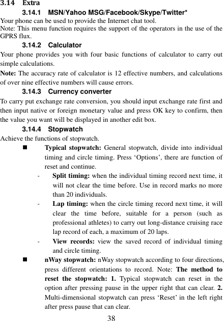  38 3.14 Extra 3.14.1    MSN/Yahoo MSG/Facebook/Skype/Twitter* Your phone can be used to provide the Internet chat tool. Note: This menu function requires the support of the operators in the use of the GPRS flux. 3.14.2    Calculator Your  phone  provides  you  with  four  basic  functions  of  calculator  to carry out simple calculations. Note: The accuracy rate of calculator is 12 effective numbers, and calculations of over nine effective numbers will cause errors. 3.14.3    Currency converter To carry put exchange rate conversion, you should input exchange rate first and then input native or foreign monetary value and press OK key to confirm, then the value you want will be displayed in another edit box. 3.14.4    Stopwatch Achieve the functions of stopwatch.  Typical  stopwatch: General  stopwatch, divide into  individual timing and circle timing. Press ‘Options’, there are function of reset and continue. - Split timing: when the individual timing record next time, it will not clear the time before. Use in record marks no more than 20 individuals. - Lap timing: when the circle timing record next time, it will clear  the  time  before,  suitable  for  a  person  (such  as professional athletes) to carry out long-distance cruising race lap record of each, a maximum of 20 laps. - View  records:  view  the  saved  record  of  individual  timing and circle timing.  nWay stopwatch: nWay stopwatch according to four directions, press  different  orientations  to  record.  Note:  The  method  to reset  the  stopwatch: 1.  Typical  stopwatch  can  reset  in  the option after pressing pause in the upper right that can clear. 2. Multi-dimensional stopwatch can press ‘Reset’ in the left right after press pause that can clear. 