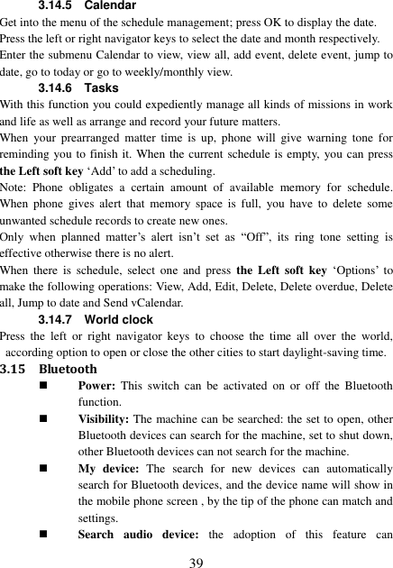  39 3.14.5    Calendar Get into the menu of the schedule management; press OK to display the date. Press the left or right navigator keys to select the date and month respectively. Enter the submenu Calendar to view, view all, add event, delete event, jump to date, go to today or go to weekly/monthly view. 3.14.6    Tasks With this function you could expediently manage all kinds of missions in work and life as well as arrange and record your future matters.   When  your  prearranged  matter  time  is  up,  phone  will  give  warning  tone  for reminding you to finish it. When the current schedule is empty,  you can press the Left soft key ‘Add’ to add a scheduling. Note:  Phone  obligates  a  certain  amount  of  available  memory  for  schedule. When  phone  gives  alert  that  memory  space  is  full,  you  have  to  delete  some unwanted schedule records to create new ones.   Only  when  planned  matter’s  alert  isn’t  set  as “Off”,  its  ring  tone  setting  is effective otherwise there is no alert. When  there  is  schedule,  select  one  and  press  the  Left  soft  key ‘Options’  to make the following operations: View, Add, Edit, Delete, Delete overdue, Delete all, Jump to date and Send vCalendar. 3.14.7    World clock Press  the  left  or  right  navigator  keys  to  choose  the  time  all  over  the  world, according option to open or close the other cities to start daylight-saving time. 3.15 Bluetooth  Power:  This  switch  can  be  activated  on  or  off  the  Bluetooth function.  Visibility: The machine can be searched: the set to open, other Bluetooth devices can search for the machine, set to shut down, other Bluetooth devices can not search for the machine.  My  device:  The  search  for  new  devices  can  automatically search for Bluetooth devices, and the device name will show in the mobile phone screen , by the tip of the phone can match and settings.  Search  audio  device:  the  adoption  of  this  feature  can 