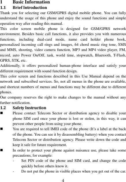  4 1 Basic Information 1.1 Brief Introduction Thank  you for selecting our GSM/GPRS  digital  mobile  phone.  You  can  fully understand the  usage of  this phone and  enjoy the sound functions  and simple operation way after reading this manual. This  color  screen  mobile  phone  is  designed  for  GSM/GPRS  network environment. Besides basic call functions, it also provides you with numerous functions,  including  dual-card  mode,  name  card  holder  phone  book, personalized incoming  call rings and images, 64  chord music  ring  tone, SMS and MMS, shooting, video camera function, MP3 and MP4 video player, FM, record,  auto  Power  On/Off,  task,  world  time,  stopwatch,  Bluetooth,  T-Flash, GPRS, STK, etc.   Additionally,  it  offers  personalized  human-phone  interface  and  satisfy  your different requirement with sound function design. This  color  screen  and  functions  described  in  this  Use Manual  depend  on  the network and subscribed services. So, not all menus in the phone are available, and shortcut numbers of menus and functions may be different due to different phones. Our  company  reserves  the  right  to  make  changes  to  the  manual  without  any further notification. 1.2 Safety Instruction  Please  contact  Telecom  Sector  or  distribution  agency  to  disable  your phone SIM card once your  phone is lost or  stolen, in  this way, it  can prevent other people from using your phone.  You are required to tell IMEI code of the phone (It’s a label at the back of the phone. You can see it by disassembling battery) when you contact Telecom Sector or distribution agency. Please write down the code and keep it safe for future requirement.  In order to protect  your phone against nuisance  use,  please take some precautions, for example: - Set  PIN  code  of  the  phone  and  SIM  card,  and  change  the  code quickly before others know it. - Do not put the phone in visible places when you get out of the car. 