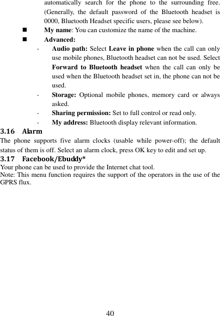  40 automatically  search  for  the  phone  to  the  surrounding  free. (Generally,  the  default  password  of  the  Bluetooth  headset  is 0000, Bluetooth Headset specific users, please see below).  My name: You can customize the name of the machine.  Advanced: - Audio path: Select Leave in phone when the call can only use mobile phones, Bluetooth headset can not be used. Select Forward  to  Bluetooth  headset  when  the  call  can  only  be used when the Bluetooth headset set in, the phone can not be used. - Storage:  Optional  mobile  phones,  memory  card  or  always asked. - Sharing permission: Set to full control or read only. - My address: Bluetooth display relevant information. 3.16 Alarm The  phone  supports  five  alarm  clocks  (usable  while  power-off);  the  default status of them is off. Select an alarm clock, press OK key to edit and set up. 3.17 Facebook/Ebuddy* Your phone can be used to provide the Internet chat tool. Note: This menu function requires the support of the operators in the use of the GPRS flux.                