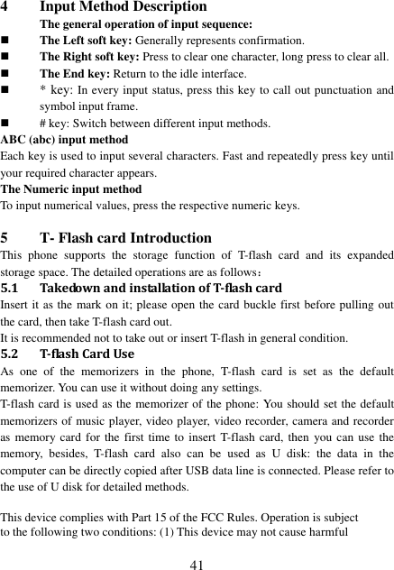  41 4 Input Method Description The general operation of input sequence:  The Left soft key: Generally represents confirmation.  The Right soft key: Press to clear one character, long press to clear all.  The End key: Return to the idle interface.  * key: In every input status, press this key to call out punctuation and symbol input frame.  # key: Switch between different input methods. ABC (abc) input method Each key is used to input several characters. Fast and repeatedly press key until your required character appears. The Numeric input method To input numerical values, press the respective numeric keys.  5 T- Flash card Introduction This  phone  supports  the  storage  function  of  T-flash  card  and  its  expanded storage space. The detailed operations are as follows： 5.1 Takedown and installation of T-flash card   Insert it as the mark on it; please open the card buckle first before pulling out the card, then take T-flash card out. It is recommended not to take out or insert T-flash in general condition. 5.2 T-flash Card Use As  one  of  the  memorizers  in  the  phone,  T-flash  card  is  set  as  the  default memorizer. You can use it without doing any settings. T-flash card is used as the memorizer of the phone: You should set the default memorizers of music player, video player, video recorder, camera and recorder as memory card  for the  first time to insert  T-flash card, then  you can use  the memory,  besides,  T-flash  card  also  can  be  used  as  U  disk:  the  data  in  the computer can be directly copied after USB data line is connected. Please refer to the use of U disk for detailed methods.  This device complies with Part 15 of the FCC Rules. Operation is subject to the following two conditions: (1) This device may not cause harmful 