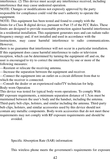  42 interference. (2) This device must accept any interference received, including interference that may cause undesired operation. NOTE: Changes or modifications not expressly approved by the party responsible for compliance could void the user&apos;s authority to operate the equipment. NOTE: This equipment has been tested and found to comply with the limits for a Class B digital device, pursuant to Part 15 of the FCC Rules. These limits are designed to provide reasonable protection against harmful interference in a residential installation. This equipment generates uses and can radiate radio frequency energy and, if not installed and used in accordance with the instructions,  may  cause  harmful  interference  to  radio  communications. However, there is no guarantee that interference will not occur in a particular installation. If this equipment does cause harmful interference to radio or television reception, which can be determined by turning the equipment off and on, the user is encouraged to try to correct the interference by one or more of the following measures: ---Reorient or relocate the receiving antenna. ---Increase the separation between the equipment and receiver. ---Connect the equipment into an outlet on a circuit different from that to which the receiver is connected. ---Consult the dealer or an experienced radio/TV technician for help. Body-worn Operation This device was tested for typical body-worn operations. To comply With RF exposure requirements, a minimum separation distance of 1.5cm must be maintained between the user’s body and the handset, including the antenna. Third-party belt-clips, holsters, and similar including the antenna. Third-party belt-clips, holsters, and similar accessories used by this device should not contain any metallic components. Body-worn accessories that do not meet these requirements may not comply with RF exposure requirements and should be avoided.     Specific Absorption Rate (SAR) information:  This wireless phone meets the government&apos;s requirements for exposure 