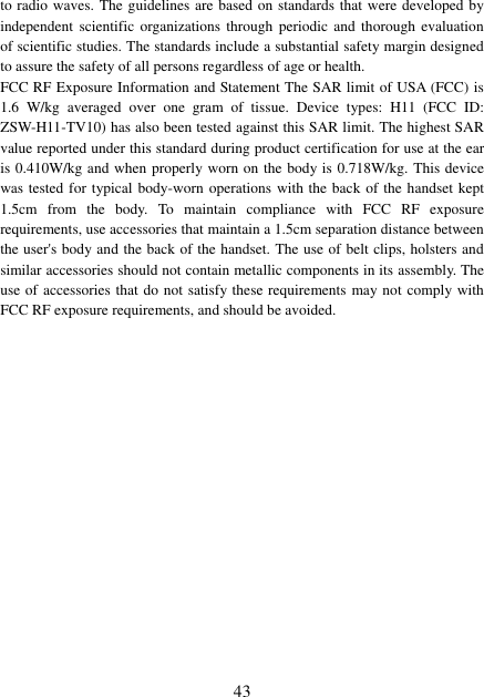  43 to radio waves. The guidelines are based on standards that were developed by independent scientific organizations  through  periodic and  thorough  evaluation of scientific studies. The standards include a substantial safety margin designed to assure the safety of all persons regardless of age or health. FCC RF Exposure Information and Statement The SAR limit of USA (FCC) is 1.6  W/kg  averaged  over  one  gram  of  tissue.  Device  types:  H11  (FCC  ID: ZSW-H11-TV10) has also been tested against this SAR limit. The highest SAR value reported under this standard during product certification for use at the ear is 0.410W/kg and when properly worn on the body is 0.718W/kg. This device was tested for typical body-worn operations with the back of the handset kept 1.5cm  from  the  body.  To  maintain  compliance  with  FCC  RF  exposure requirements, use accessories that maintain a 1.5cm separation distance between the user&apos;s body and the back of the handset. The use of belt clips, holsters and similar accessories should not contain metallic components in its assembly. The use of accessories that do not satisfy these requirements may not comply with FCC RF exposure requirements, and should be avoided. 